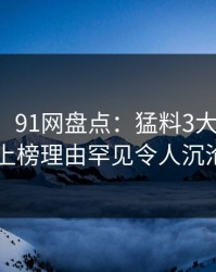 【爆料】91网盘点：猛料3大误区，圈内人上榜理由罕见令人沉沦其中