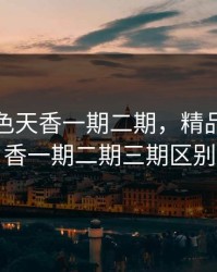 精品国色天香一期二期，精品国色天香一期二期三期区别
