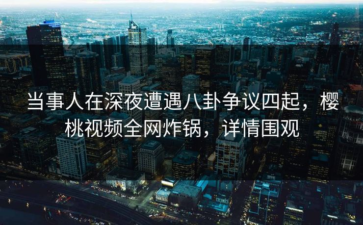 当事人在深夜遭遇八卦争议四起，樱桃视频全网炸锅，详情围观