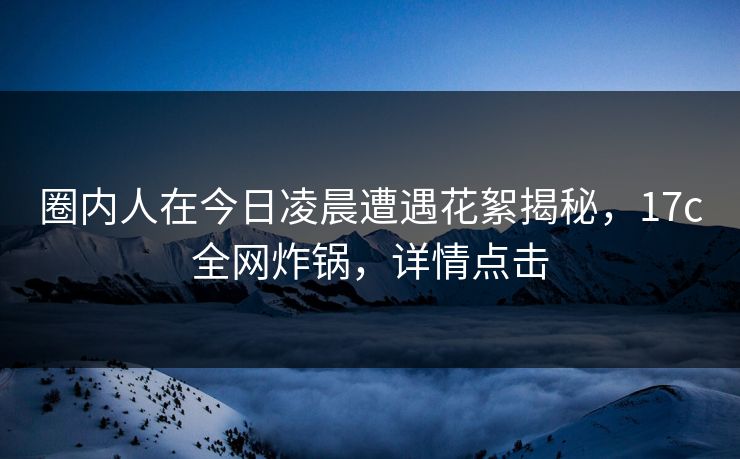 圈内人在今日凌晨遭遇花絮揭秘，17c全网炸锅，详情点击