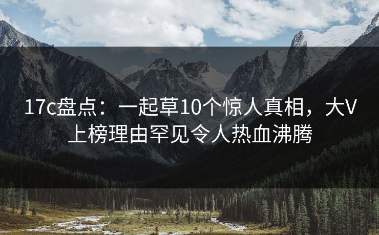 17c盘点：一起草10个惊人真相，大V上榜理由罕见令人热血沸腾
