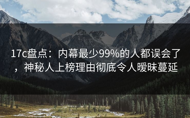 17c盘点：内幕最少99%的人都误会了，神秘人上榜理由彻底令人暧昧蔓延