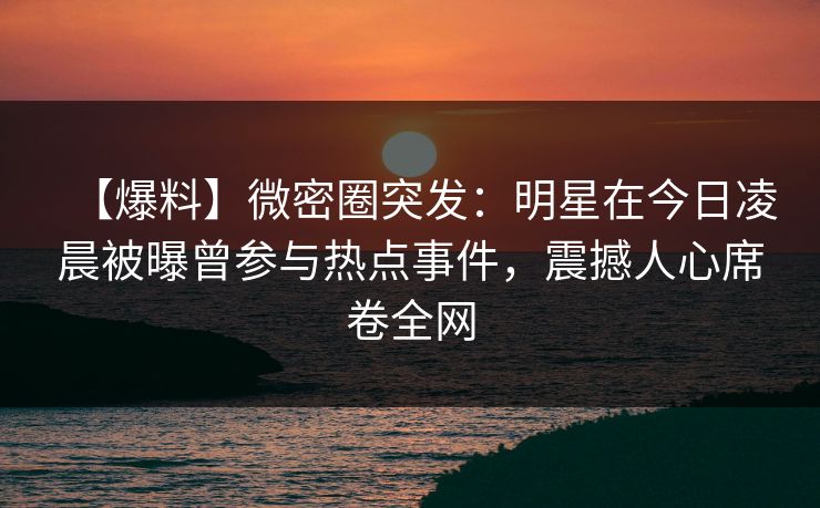 【爆料】微密圈突发：明星在今日凌晨被曝曾参与热点事件，震撼人心席卷全网