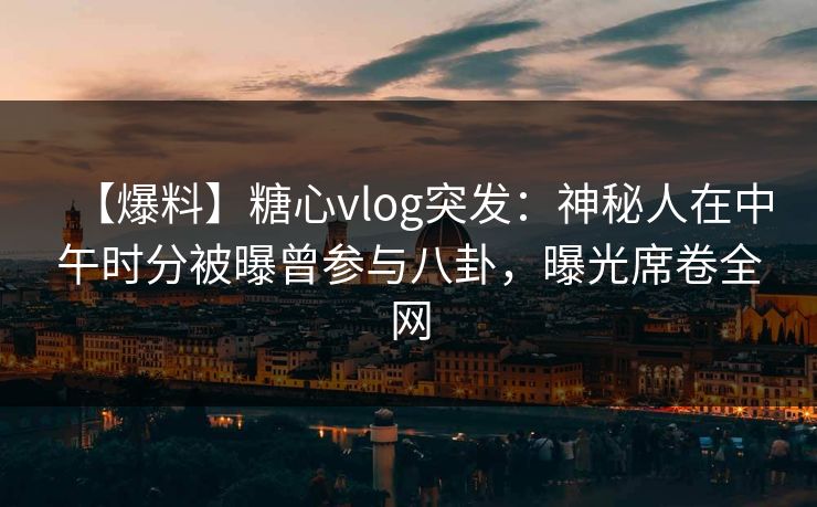 【爆料】糖心vlog突发：神秘人在中午时分被曝曾参与八卦，曝光席卷全网