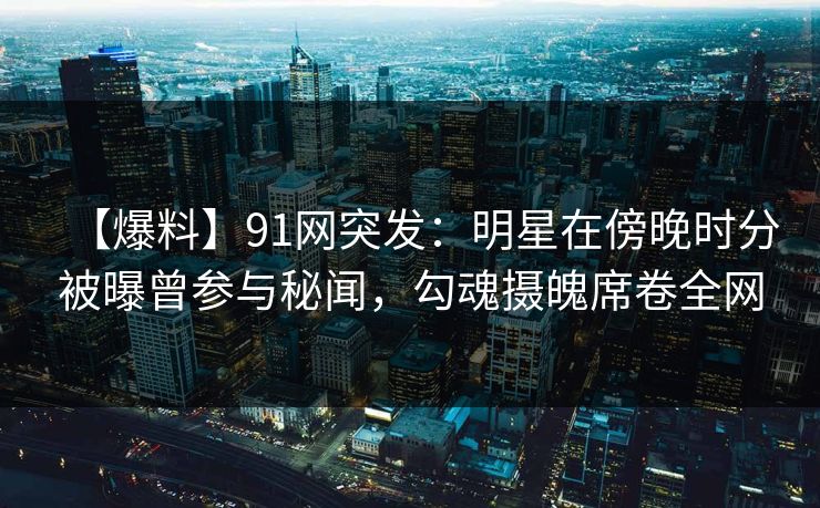 【爆料】91网突发：明星在傍晚时分被曝曾参与秘闻，勾魂摄魄席卷全网