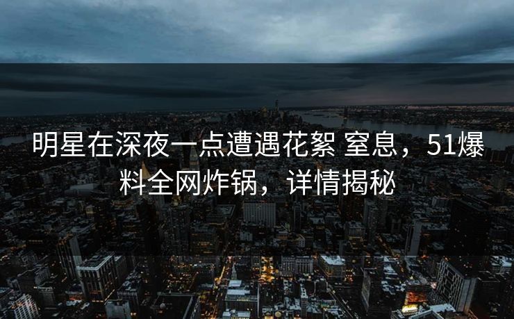 明星在深夜一点遭遇花絮 窒息,51爆料全网炸锅,详情揭秘 明星在深夜一点遭遇花絮 窒息,51爆料全网炸锅,详情揭秘