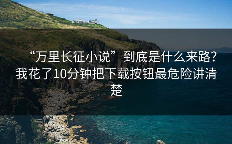 “万里长征小说”到底是什么来路？我花了10分钟把下载按钮最危险讲清楚