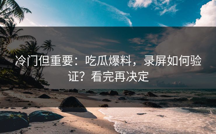 冷门但重要：吃瓜爆料，录屏如何验证？看完再决定