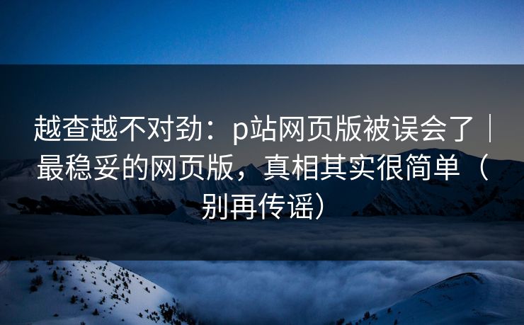 越查越不对劲：p站网页版被误会了｜最稳妥的网页版，真相其实很简单（别再传谣）