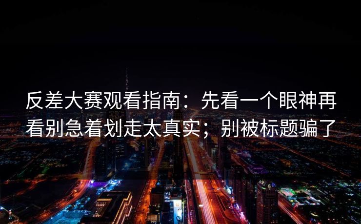 反差大赛观看指南：先看一个眼神再看别急着划走太真实；别被标题骗了