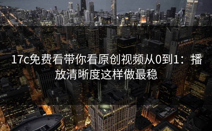 17c免费看带你看原创视频从0到1：播放清晰度这样做最稳
