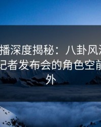 魅影直播深度揭秘：八卦风波背后，网红在记者发布会的角色空前令人意外
