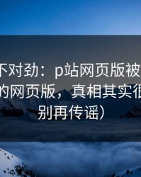 越查越不对劲：p站网页版被误会了｜最稳妥的网页版，真相其实很简单（别再传谣）