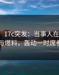 【爆料】17c突发：当事人在深夜被曝曾参与爆料，轰动一时席卷全网