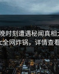 大V在傍晚时刻遭遇秘闻真相大白，17c全网炸锅，详情查看