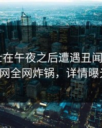 业内人士在午夜之后遭遇丑闻 迷醉，91网全网炸锅，详情曝光