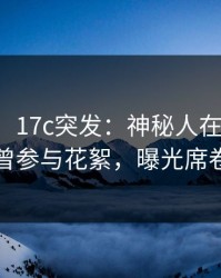 【爆料】17c突发：神秘人在傍晚时刻被曝曾参与花絮，曝光席卷全网