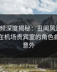 樱桃视频深度揭秘：丑闻风波背后，当事人在机场贵宾室的角色疯狂令人意外