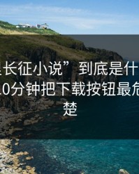 “万里长征小说”到底是什么来路？我花了10分钟把下载按钮最危险讲清楚