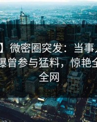 【爆料】微密圈突发：当事人在昨天中午被曝曾参与猛料，惊艳全场席卷全网