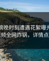 明星在傍晚时刻遭遇花絮曝光，樱桃视频全网炸锅，详情点击