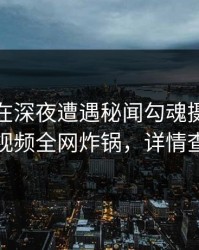 主持人在深夜遭遇秘闻勾魂摄魄，樱桃视频全网炸锅，详情查看