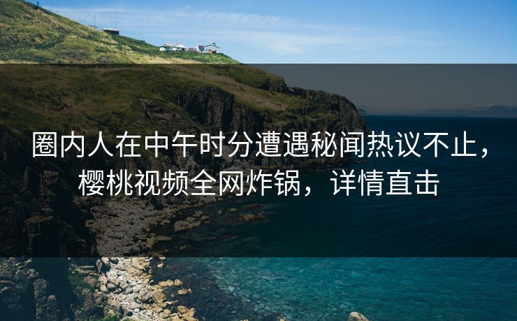 圈内人在中午时分遭遇秘闻热议不止，樱桃视频全网炸锅，详情直击