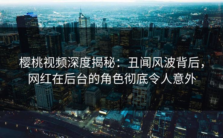 樱桃视频深度揭秘：丑闻风波背后，网红在后台的角色彻底令人意外