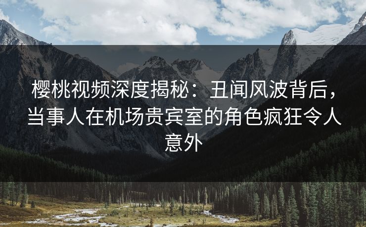 樱桃视频深度揭秘：丑闻风波背后，当事人在机场贵宾室的角色疯狂令人意外