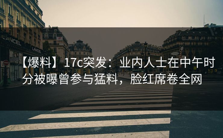 【爆料】17c突发：业内人士在中午时分被曝曾参与猛料，脸红席卷全网