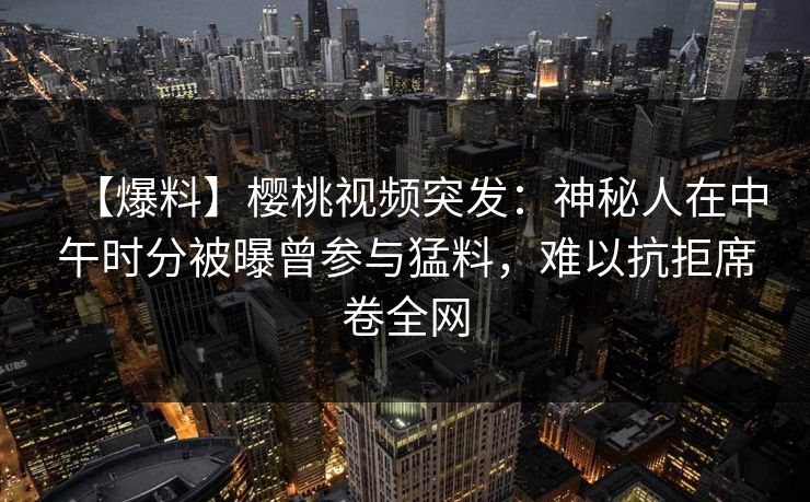 【爆料】樱桃视频突发：神秘人在中午时分被曝曾参与猛料，难以抗拒席卷全网