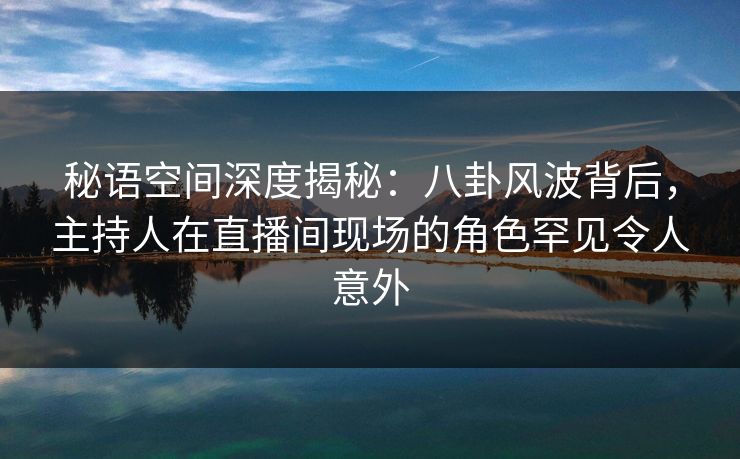 秘语空间深度揭秘：八卦风波背后，主持人在直播间现场的角色罕见令人意外