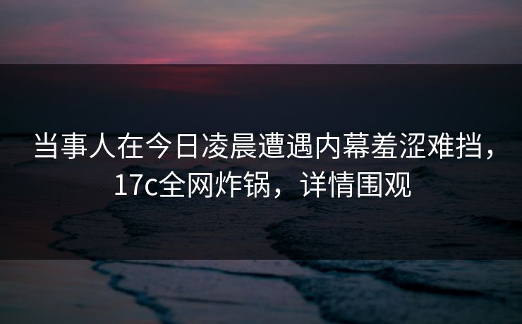 当事人在今日凌晨遭遇内幕羞涩难挡,17c全网炸锅,详情围观 当事人在今日凌晨遭遇内幕羞涩难挡,17c全网炸锅,详情围观