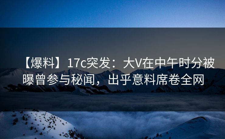 【爆料】17c突发：大V在中午时分被曝曾参与秘闻，出乎意料席卷全网