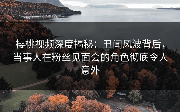 樱桃视频深度揭秘：丑闻风波背后，当事人在粉丝见面会的角色彻底令人意外