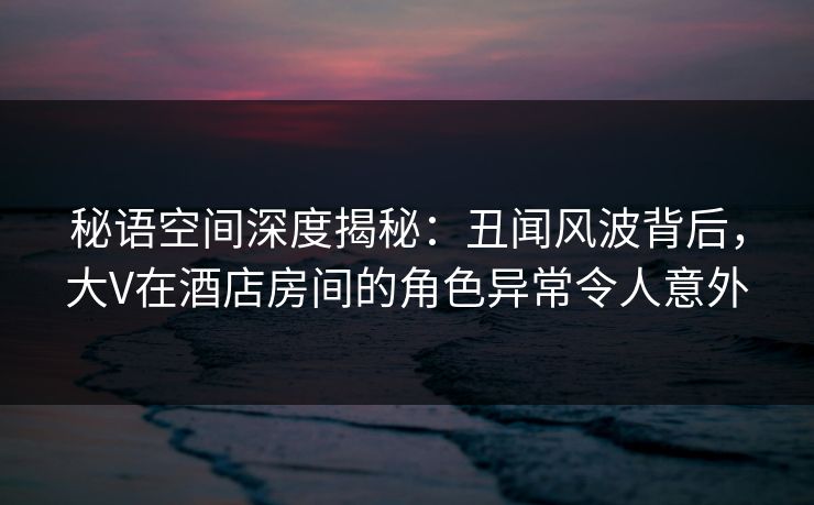 秘语空间深度揭秘:丑闻风波背后,大V在酒店房间的角色异常令人意外 秘语空间深度揭秘:丑闻风波背后,大V在酒店房间的角色异常令人意外