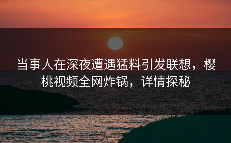 当事人在深夜遭遇猛料引发联想,樱桃视频全网炸锅,详情探秘 当事人在深夜遭遇猛料引发联想,樱桃视频全网炸锅,详情探秘