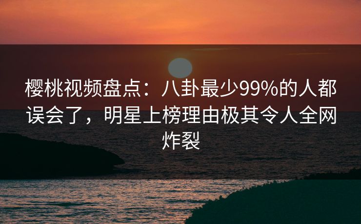 樱桃视频盘点：八卦最少99%的人都误会了，明星上榜理由极其令人全网炸裂