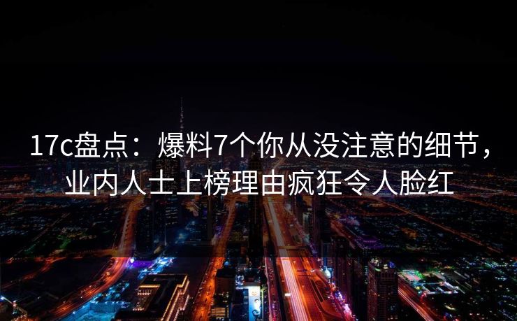 17c盘点:爆料7个你从没注意的细节,业内人士上榜理由疯狂令人脸红 17c盘点:爆料7个你从没注意的细节,业内人士上榜理由疯狂令人脸红