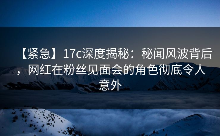【紧急】17c深度揭秘:秘闻风波背后,网红在粉丝见面会的角色彻底令人意外 【紧急】17c深度揭秘:秘闻风波背后,网红在粉丝见面会的角色彻底令人意外