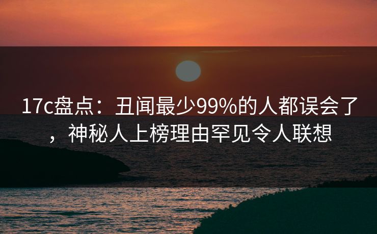 17c盘点：丑闻最少99%的人都误会了，神秘人上榜理由罕见令人联想