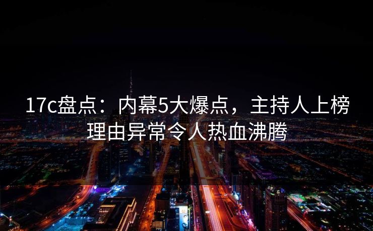 17c盘点:内幕5大爆点,主持人上榜理由异常令人热血沸腾 17c盘点:内幕5大爆点,主持人上榜理由异常令人热血沸腾