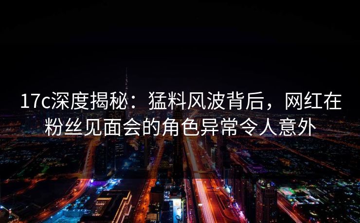 17c深度揭秘：猛料风波背后，网红在粉丝见面会的角色异常令人意外