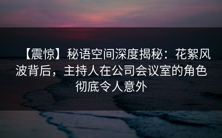 【震惊】秘语空间深度揭秘:花絮风波背后,主持人在公司会议室的角色彻底令人意外 【震惊】秘语空间深度揭秘:花絮风波背后,主持人在公司会议室的角色彻底令人意外