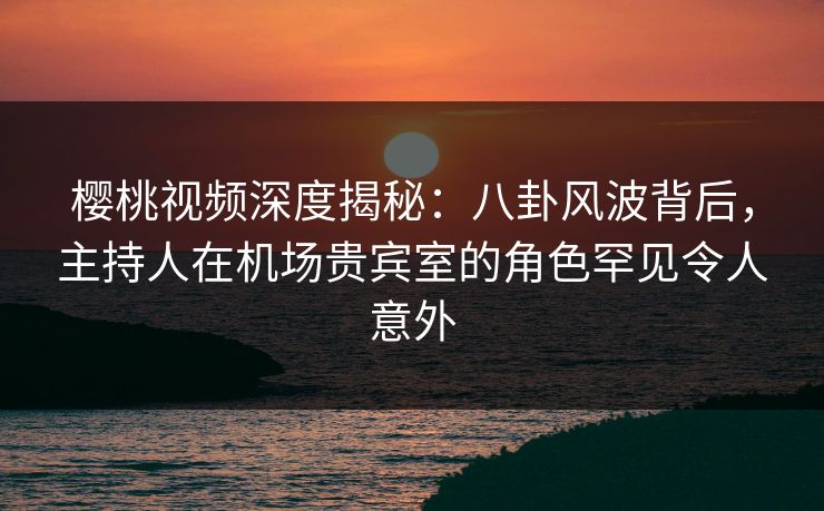 樱桃视频深度揭秘：八卦风波背后，主持人在机场贵宾室的角色罕见令人意外