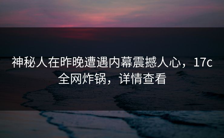 神秘人在昨晚遭遇内幕震撼人心,17c全网炸锅,详情查看 神秘人在昨晚遭遇内幕震撼人心,17c全网炸锅,详情查看
