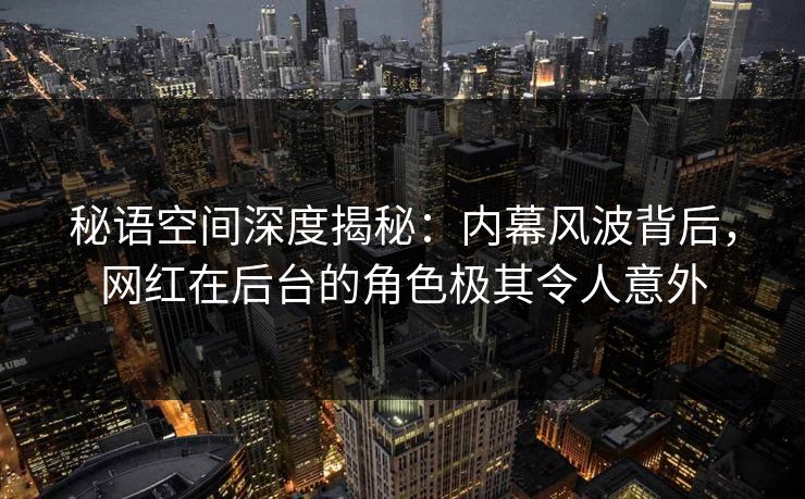 秘语空间深度揭秘：内幕风波背后，网红在后台的角色极其令人意外