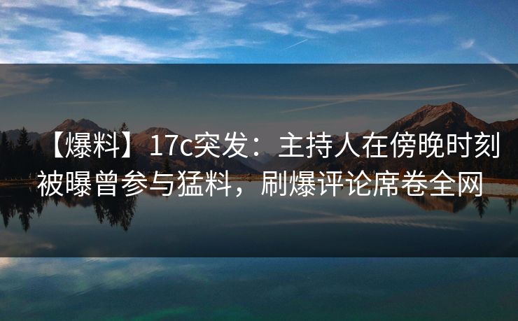 【爆料】17c突发：主持人在傍晚时刻被曝曾参与猛料，刷爆评论席卷全网