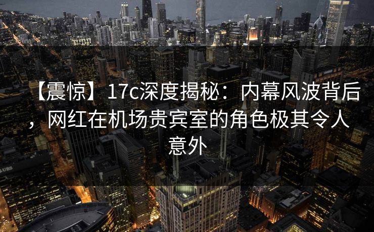 【震惊】17c深度揭秘：内幕风波背后，网红在机场贵宾室的角色极其令人意外