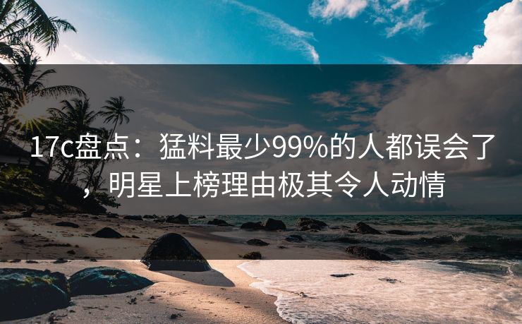17c盘点：猛料最少99%的人都误会了，明星上榜理由极其令人动情